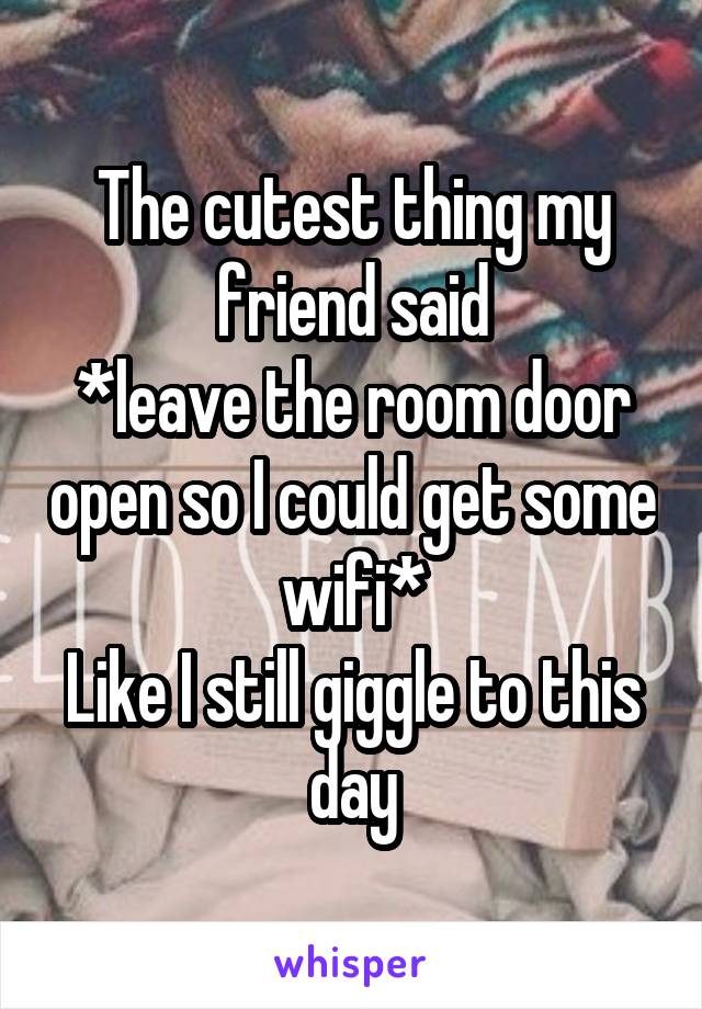 The cutest thing my friend said
*leave the room door open so I could get some wifi*
Like I still giggle to this day