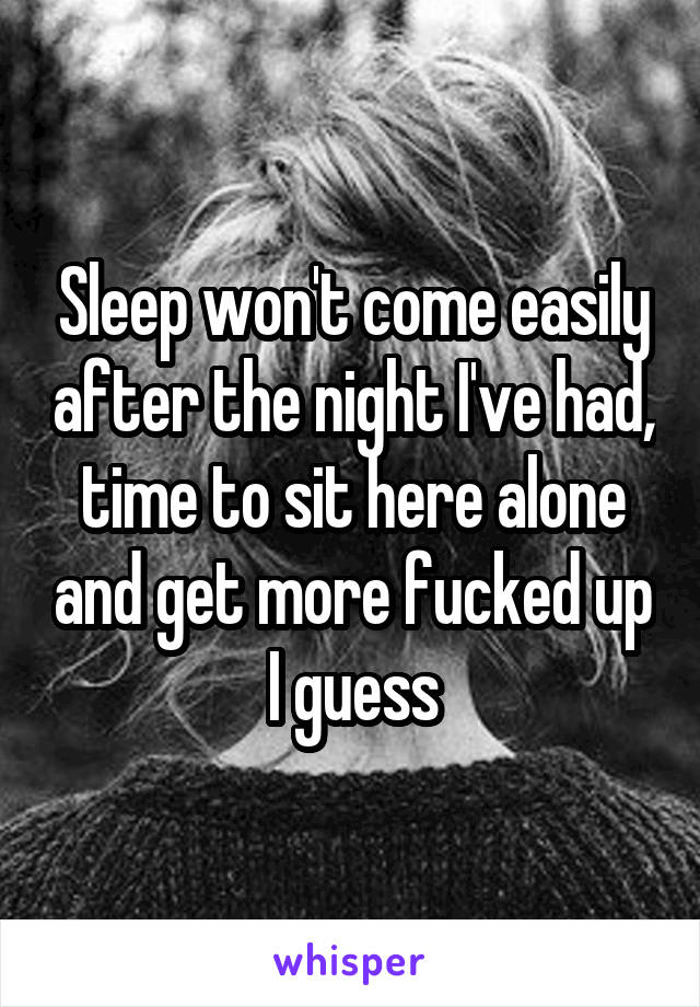 Sleep won't come easily after the night I've had, time to sit here alone and get more fucked up I guess