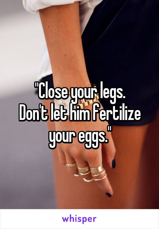"Close your legs.
Don't let him fertilize your eggs."