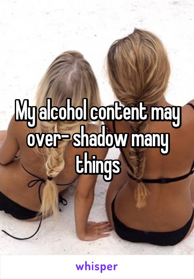 My alcohol content may over- shadow many things