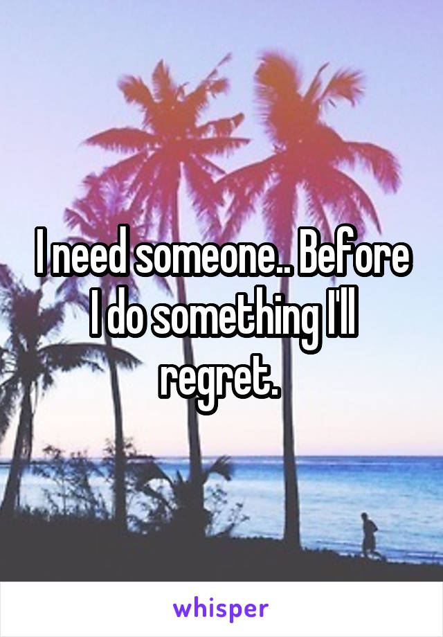 I need someone.. Before I do something I'll regret. 