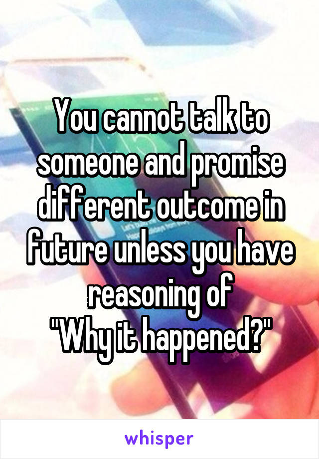 You cannot talk to someone and promise different outcome in future unless you have reasoning of
"Why it happened?"