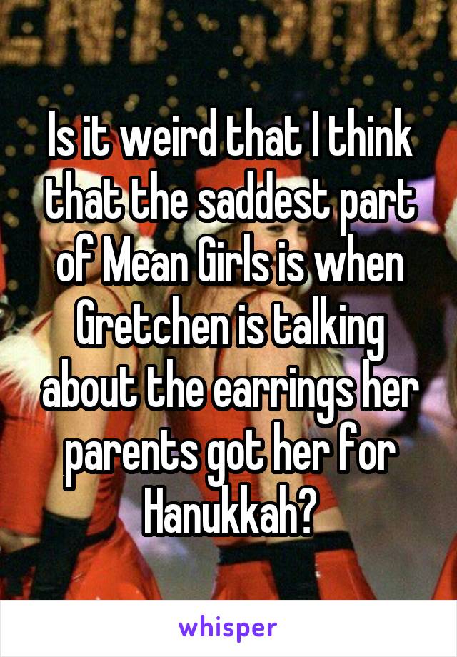 Is it weird that I think that the saddest part of Mean Girls is when Gretchen is talking about the earrings her parents got her for Hanukkah?