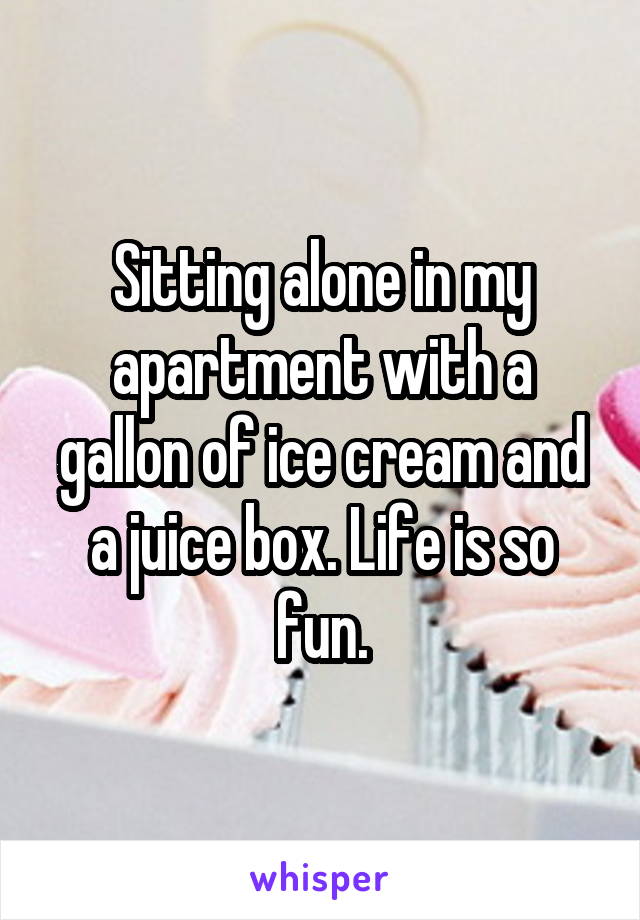 Sitting alone in my apartment with a gallon of ice cream and a juice box. Life is so fun.