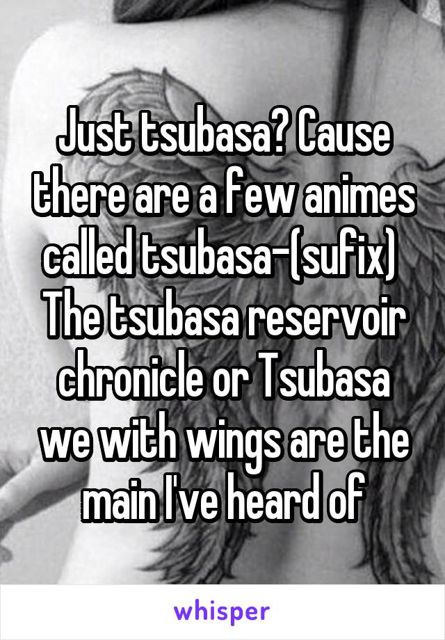 Just tsubasa? Cause there are a few animes called tsubasa-(sufix) 
The tsubasa reservoir chronicle or Tsubasa we with wings are the main I've heard of