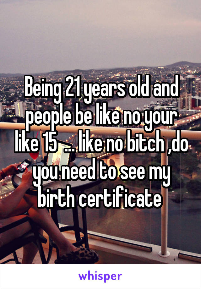 Being 21 years old and people be like no your like 15  ... like no bitch ,do you need to see my birth certificate 