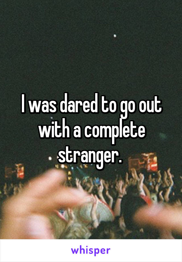 I was dared to go out with a complete stranger. 
