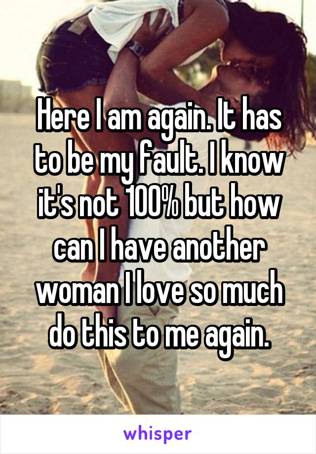 Here I am again. It has to be my fault. I know it's not 100% but how can I have another woman I love so much do this to me again.