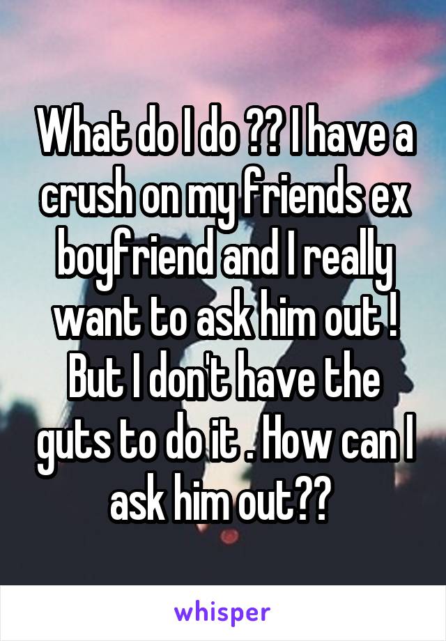 What do I do ?? I have a crush on my friends ex boyfriend and I really want to ask him out ! But I don't have the guts to do it . How can I ask him out?? 