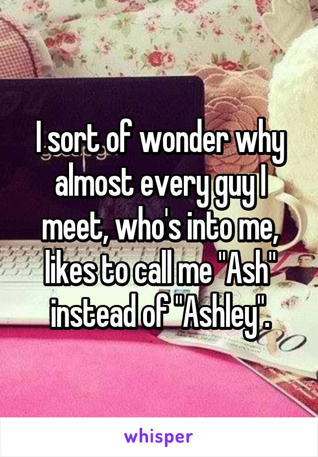 I sort of wonder why almost every guy I meet, who's into me, likes to call me "Ash" instead of "Ashley".
