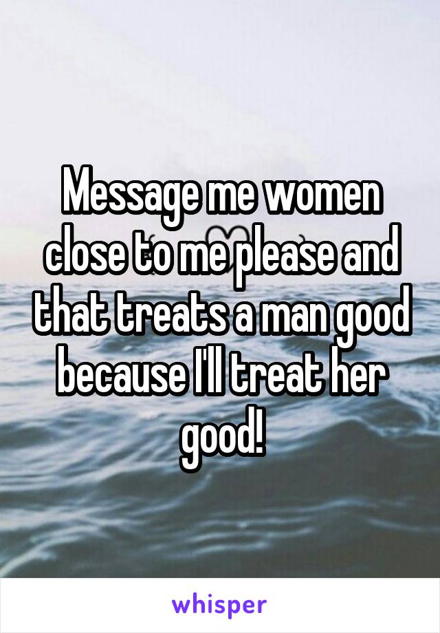 Message me women close to me please and that treats a man good because I'll treat her good!