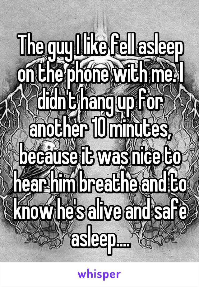 The guy I like fell asleep on the phone with me. I didn't hang up for another 10 minutes, because it was nice to hear him breathe and to know he's alive and safe asleep....