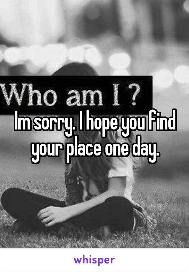 Im sorry. I hope you find your place one day.