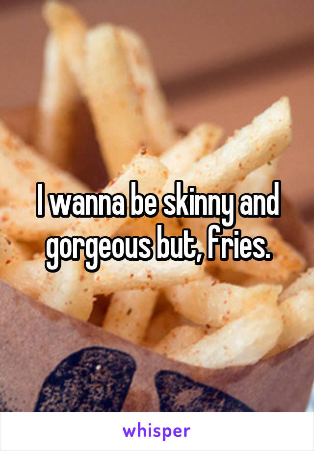 I wanna be skinny and gorgeous but, fries.