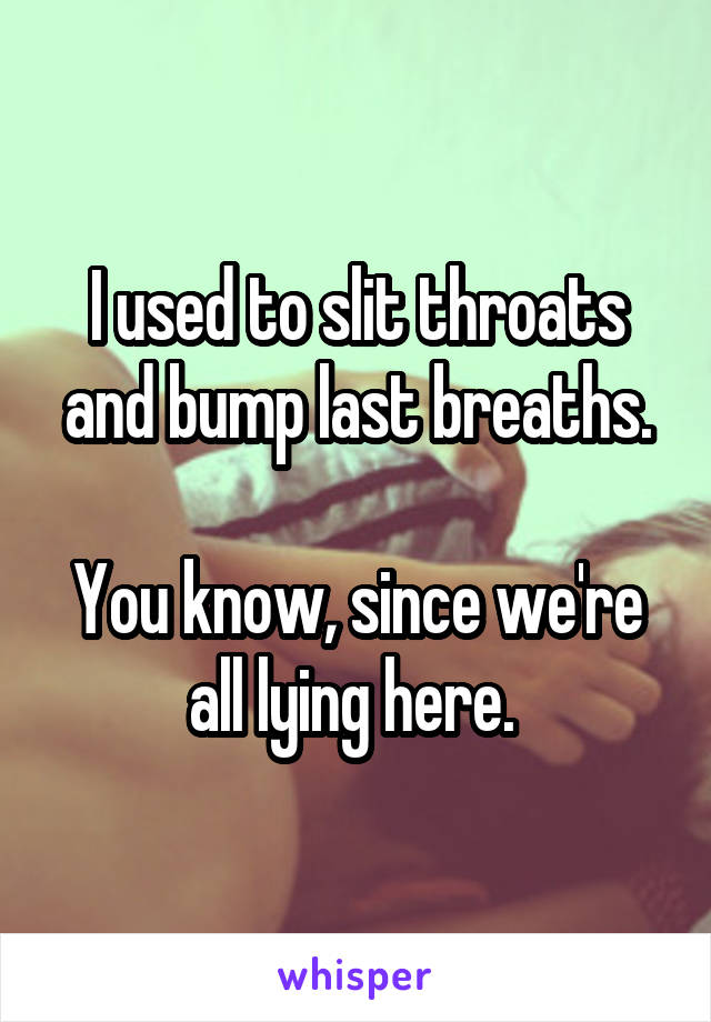I used to slit throats and bump last breaths.

You know, since we're all lying here. 