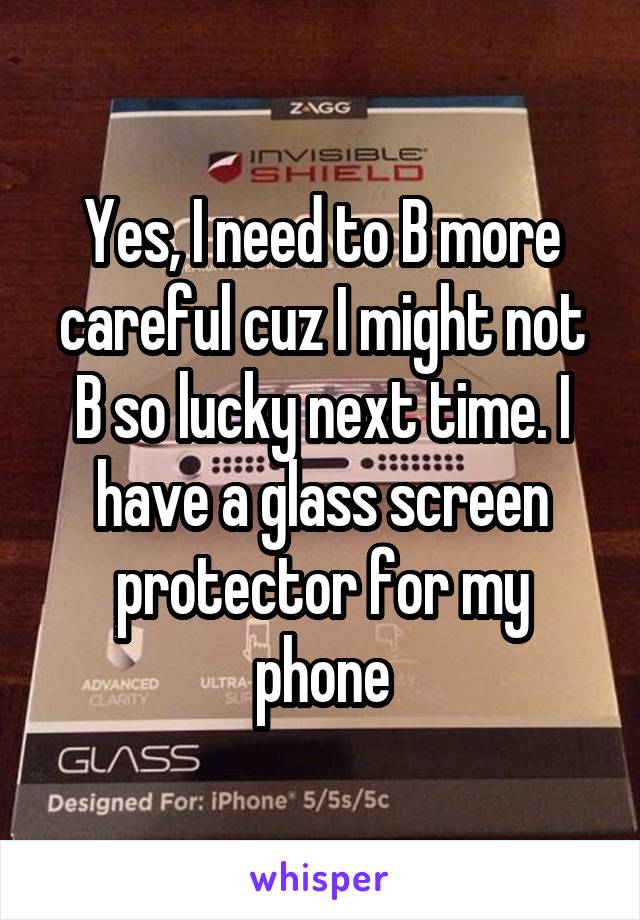 Yes, I need to B more careful cuz I might not B so lucky next time. I have a glass screen protector for my phone