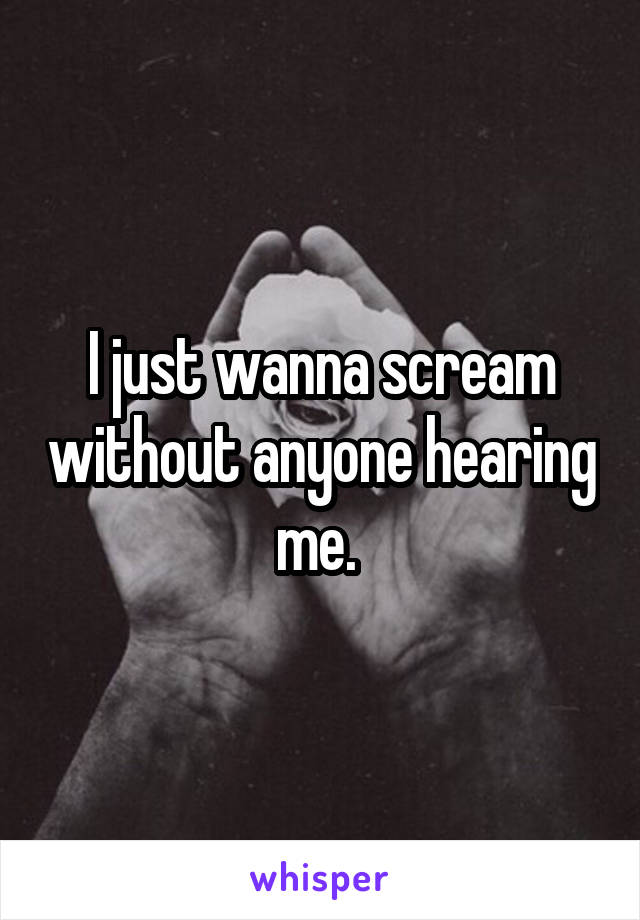 I just wanna scream without anyone hearing me. 