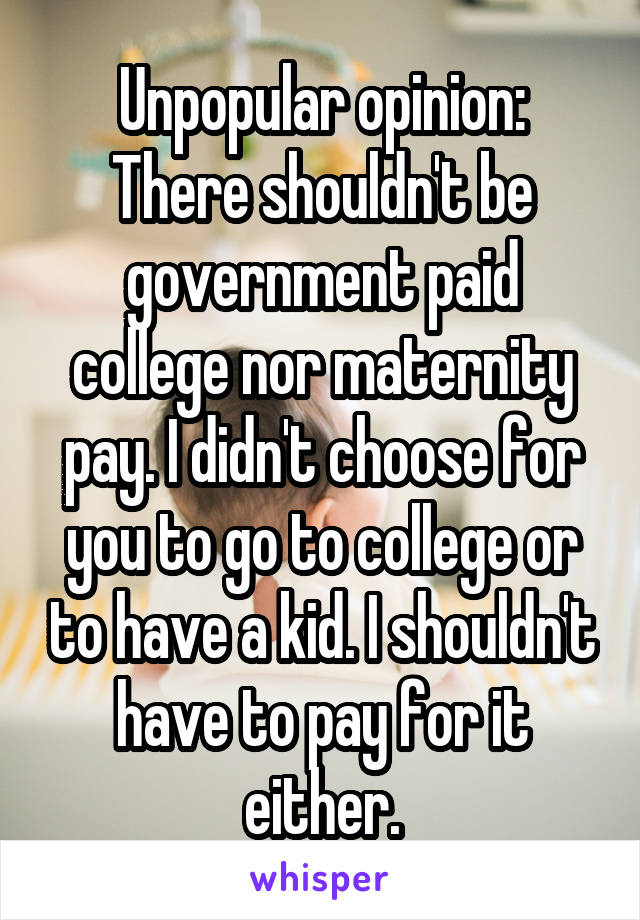 Unpopular opinion:
There shouldn't be government paid college nor maternity pay. I didn't choose for you to go to college or to have a kid. I shouldn't have to pay for it either.