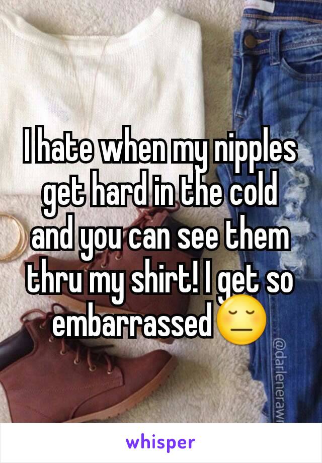 I hate when my nipples get hard in the cold and you can see them thru my shirt! I get so embarrassed😔