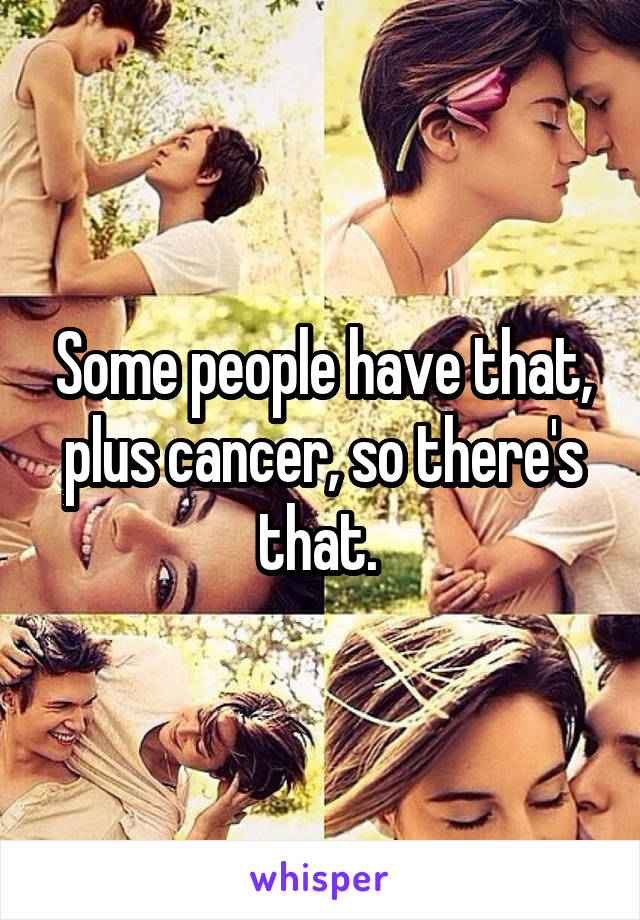 Some people have that, plus cancer, so there's that. 