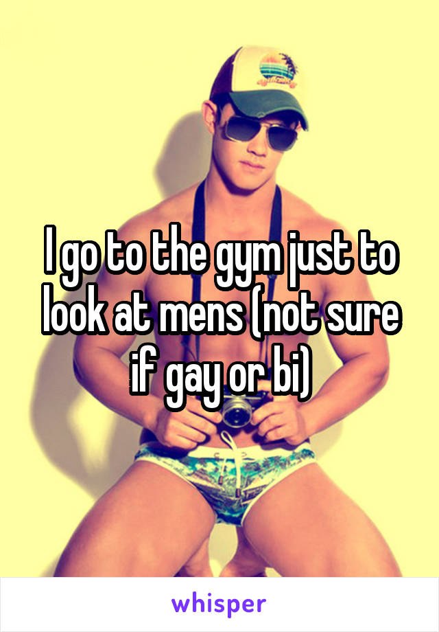 I go to the gym just to look at mens (not sure if gay or bi)