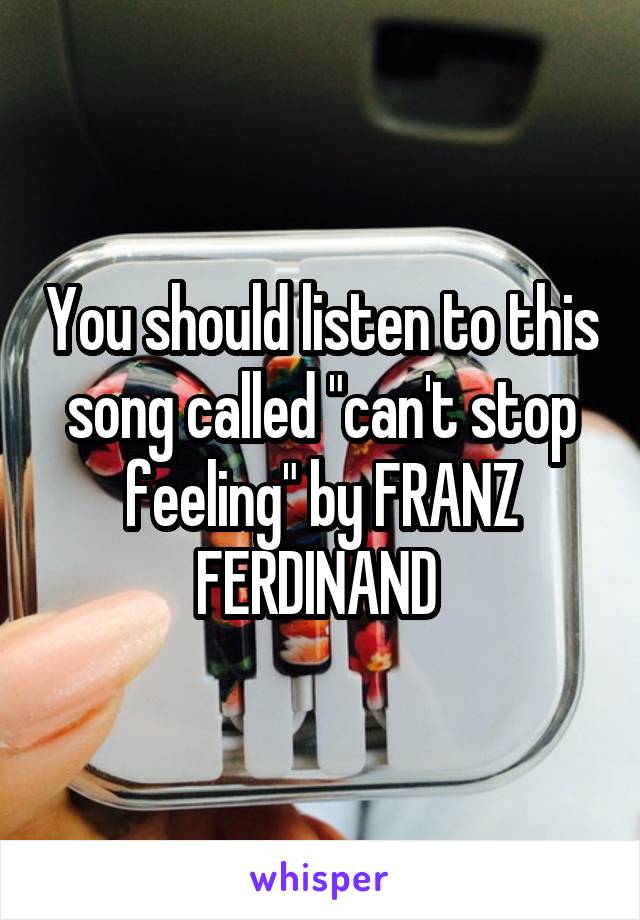 You should listen to this song called "can't stop feeling" by FRANZ FERDINAND 