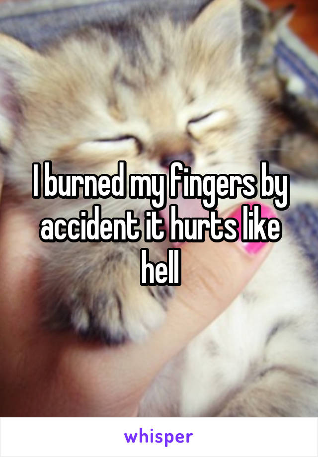 I burned my fingers by accident it hurts like hell
