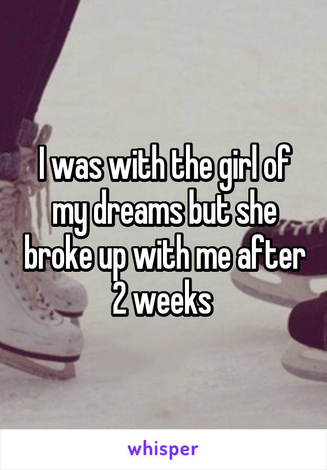 I was with the girl of my dreams but she broke up with me after 2 weeks 