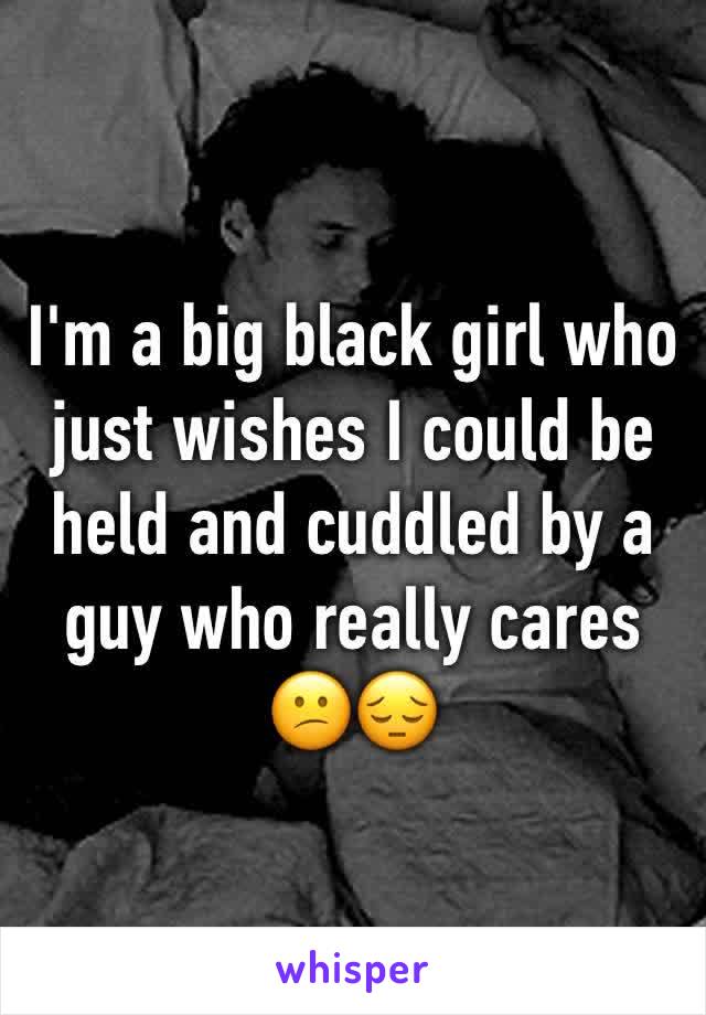 I'm a big black girl who just wishes I could be held and cuddled by a guy who really cares       😕😔