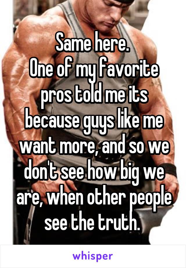 Same here. 
One of my favorite pros told me its because guys like me want more, and so we don't see how big we are, when other people see the truth. 
