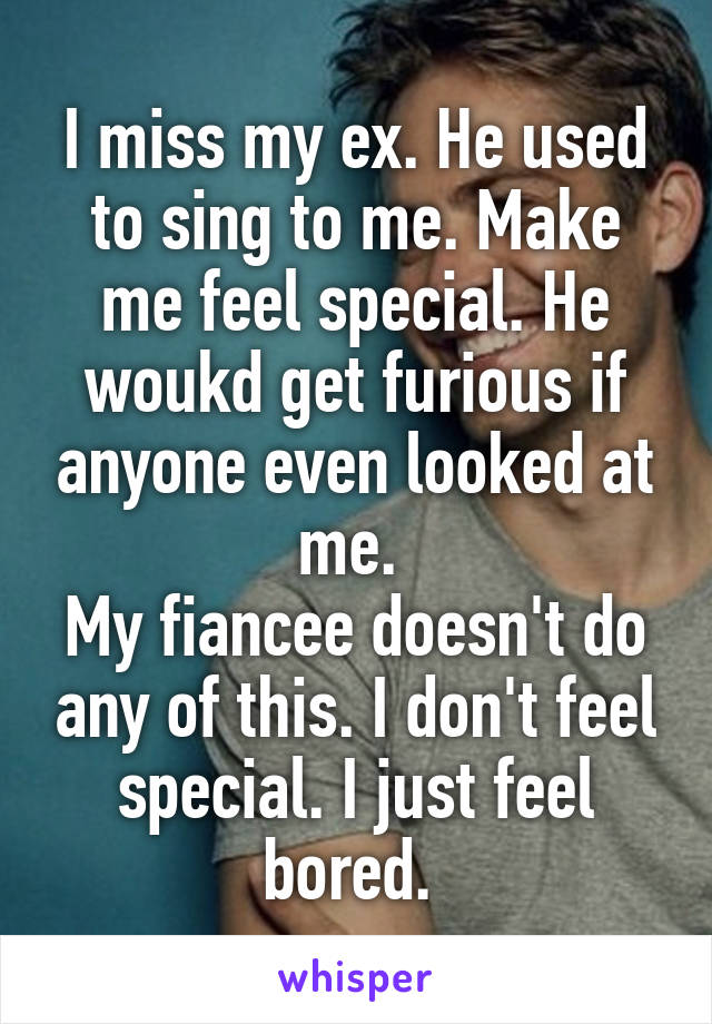 I miss my ex. He used to sing to me. Make me feel special. He woukd get furious if anyone even looked at me. 
My fiancee doesn't do any of this. I don't feel special. I just feel bored. 