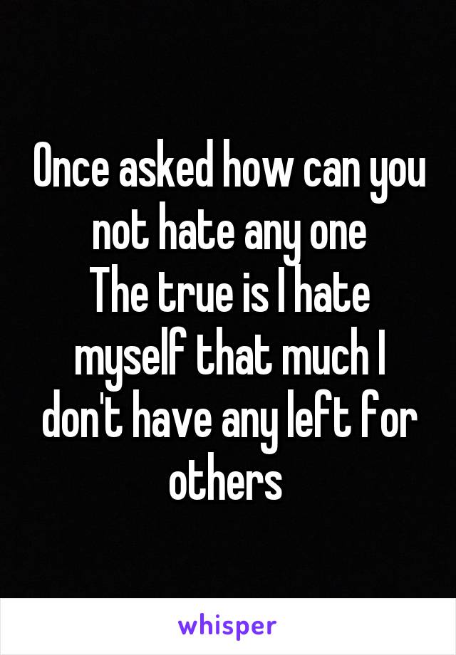 Once asked how can you not hate any one
The true is I hate myself that much I don't have any left for others 