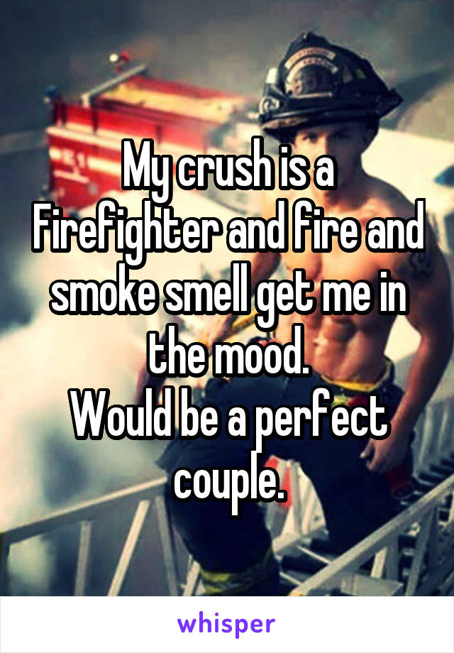 My crush is a Firefighter and fire and smoke smell get me in the mood.
Would be a perfect couple.