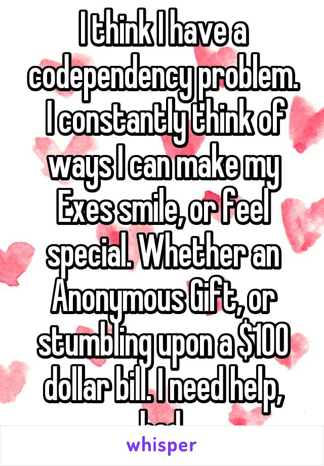 I think I have a codependency problem.
 I constantly think of ways I can make my Exes smile, or feel special. Whether an Anonymous Gift, or stumbling upon a $100 dollar bill. I need help, bad.
