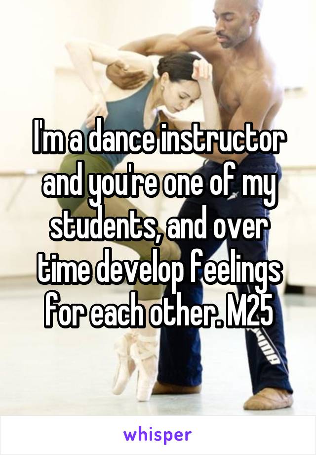 I'm a dance instructor and you're one of my students, and over time develop feelings for each other. M25
