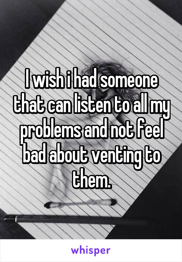 I wish i had someone that can listen to all my problems and not feel bad about venting to them.