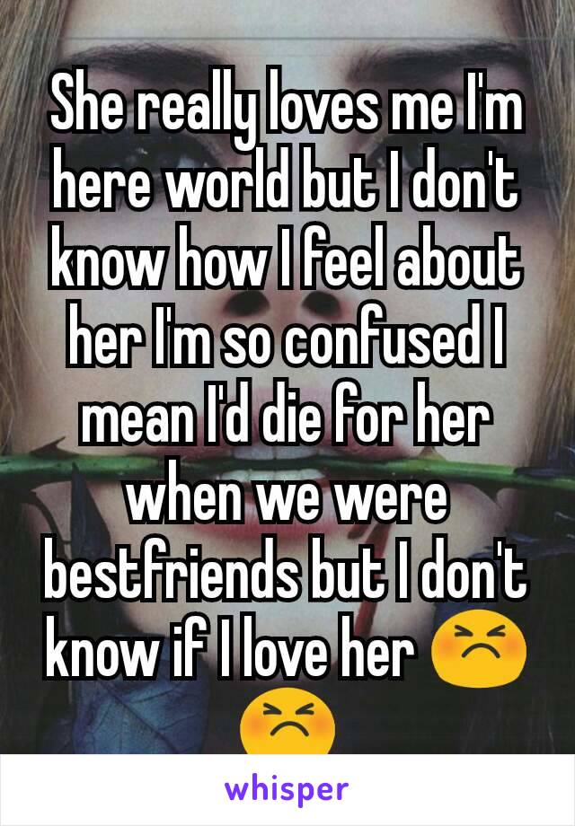 She really loves me I'm here world but I don't know how I feel about her I'm so confused I mean I'd die for her when we were bestfriends but I don't know if I love her 😣 😣