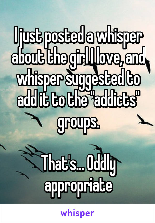 I just posted a whisper about the girl I love, and whisper suggested to add it to the "addicts" groups.

That's... Oddly appropriate