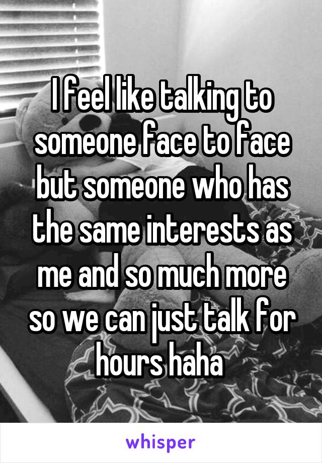 I feel like talking to someone face to face but someone who has the same interests as me and so much more so we can just talk for hours haha 