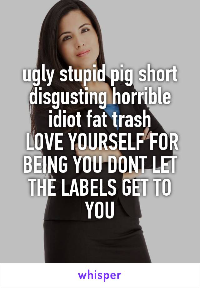 ugly stupid pig short disgusting horrible idiot fat trash
 LOVE YOURSELF FOR BEING YOU DONT LET THE LABELS GET TO YOU