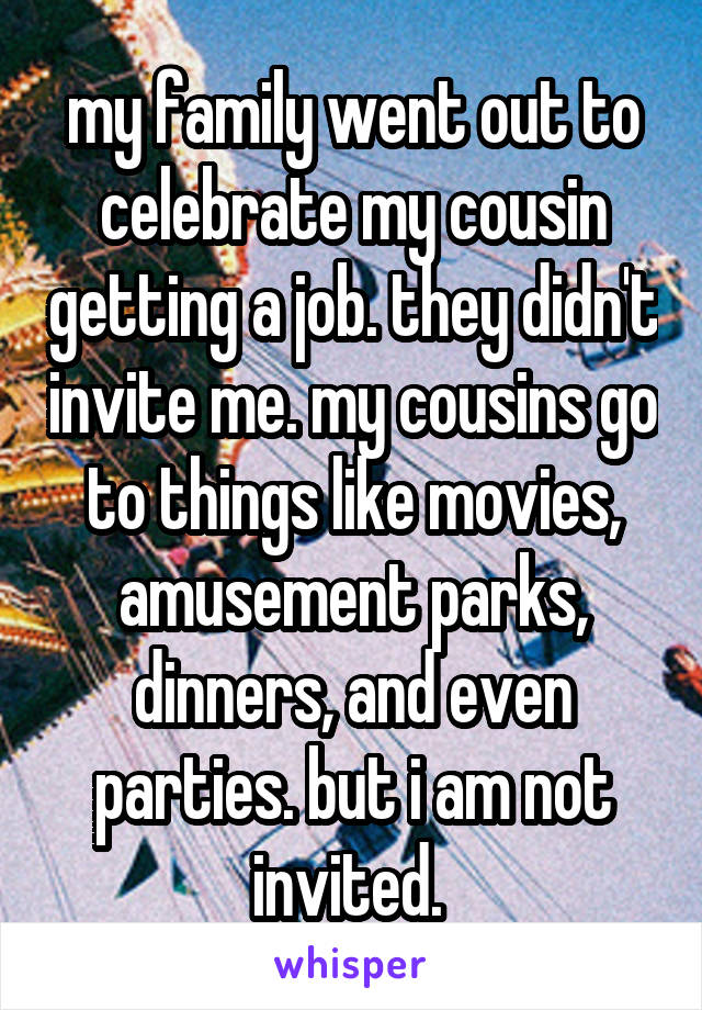 my family went out to celebrate my cousin getting a job. they didn't invite me. my cousins go to things like movies, amusement parks, dinners, and even parties. but i am not invited. 