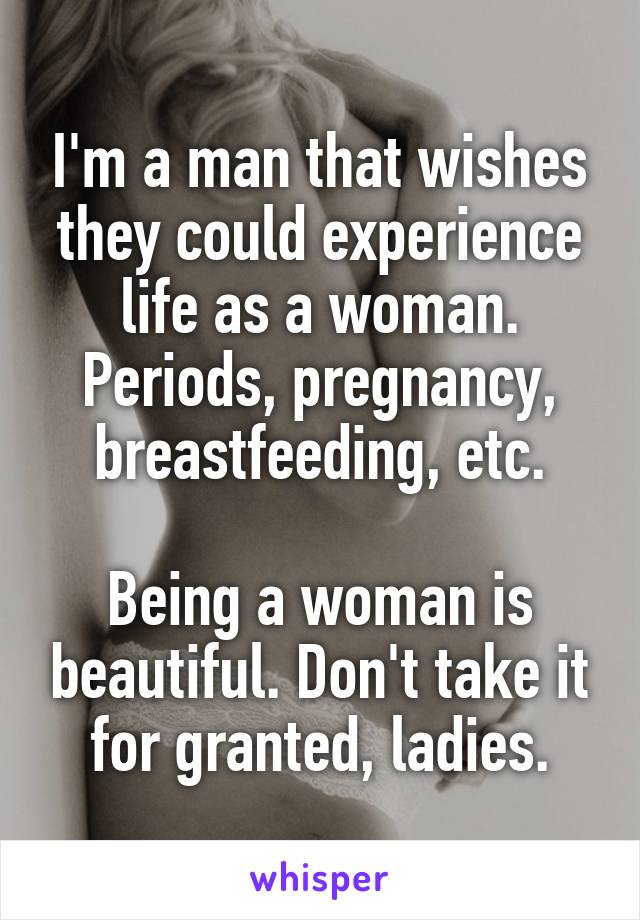 I'm a man that wishes they could experience life as a woman. Periods, pregnancy, breastfeeding, etc.

Being a woman is beautiful. Don't take it for granted, ladies.
