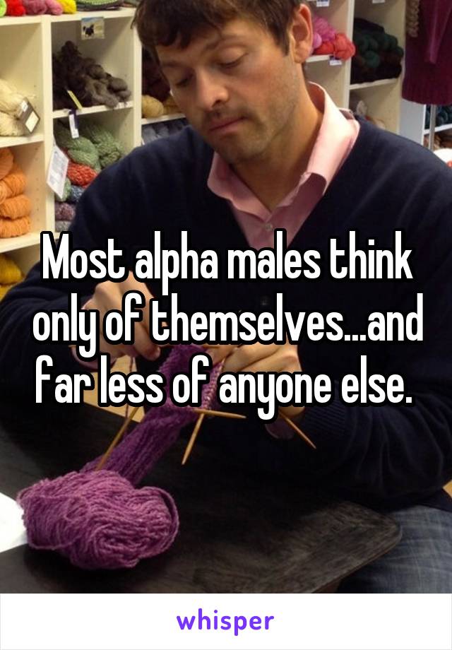 Most alpha males think only of themselves...and far less of anyone else. 