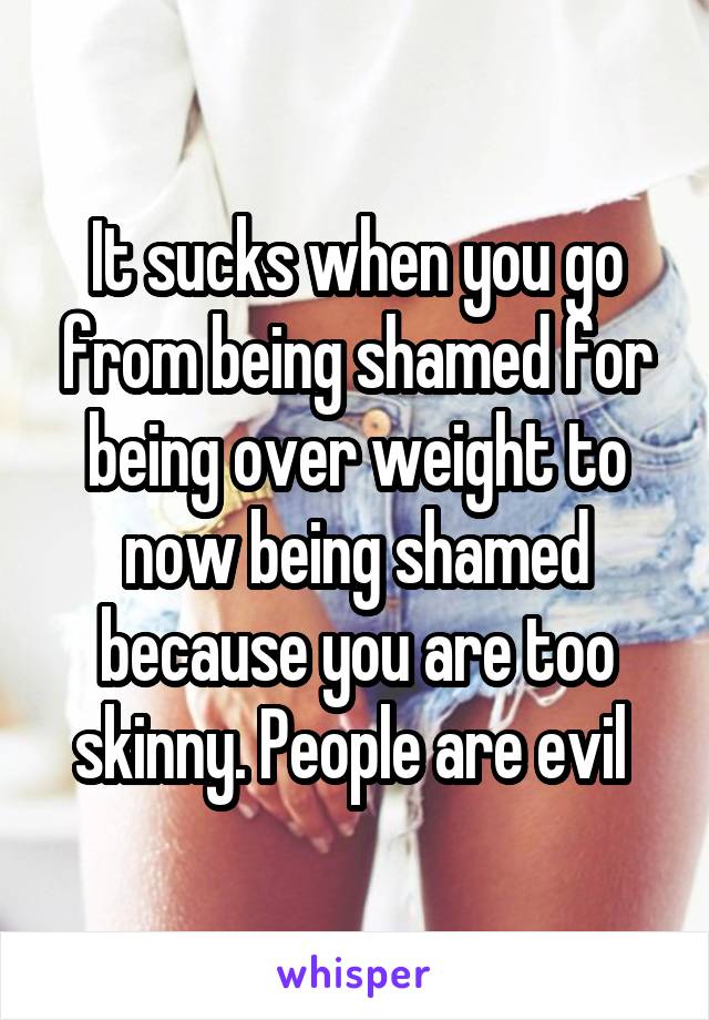 It sucks when you go from being shamed for being over weight to now being shamed because you are too skinny. People are evil 