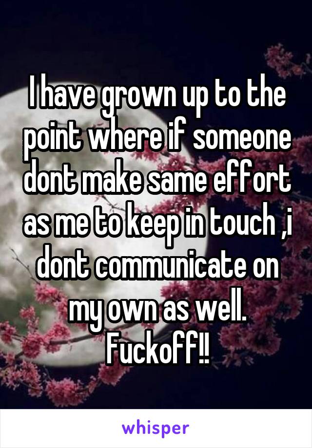 I have grown up to the point where if someone dont make same effort as me to keep in touch ,i dont communicate on my own as well.
Fuckoff!!