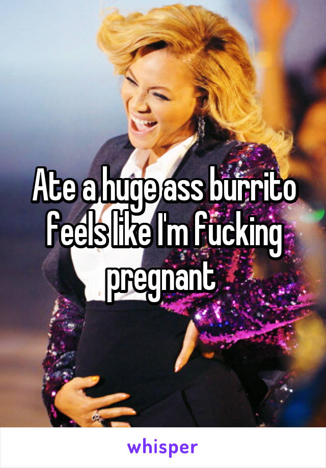 Ate a huge ass burrito feels like I'm fucking pregnant 