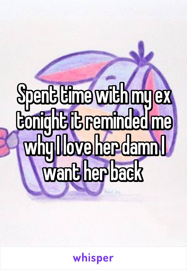 Spent time with my ex tonight it reminded me why I love her damn I want her back 