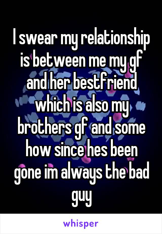 I swear my relationship is between me my gf and her bestfriend which is also my brothers gf and some how since hes been gone im always the bad guy
