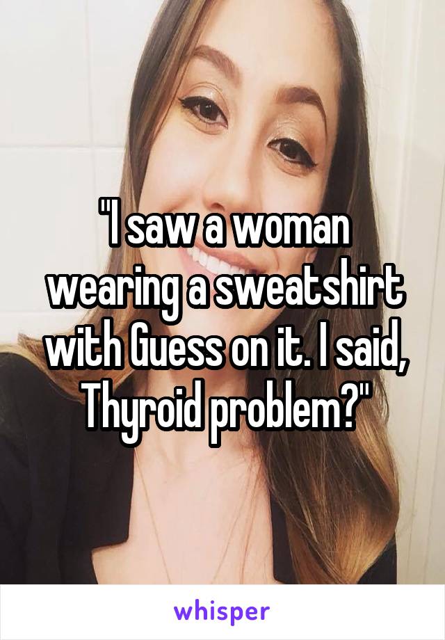 "I saw a woman wearing a sweatshirt with Guess on it. I said, Thyroid problem?"