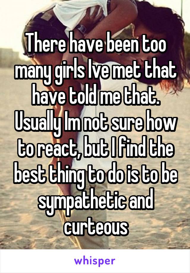 There have been too many girls Ive met that have told me that. Usually Im not sure how to react, but I find the best thing to do is to be sympathetic and curteous